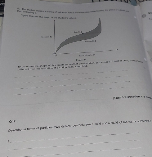 Ar 
(i1) The student obtains it series of values of force and ivension while karling the piece of rueher ma G1 
then unloading it. 
Figure 9 shows the graph of the student's values 
A 
loading 
force in N
unieading 
。 extension in m
Figure 9 
Explain how the shape of this graph shows that the distortion of the piece of rubber being stretche 
_ 
different from the distortion of a spring being stretched. 
_ 
_ 
_ 
_(Total for question =4 mark 
_ 
_ 
Q17. 
_ 
Describe, in terms of particles, two differences between a solid and a liquid of the same substance 
_ 
1 

_ 
_