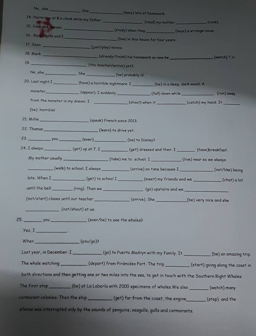 No, she _ She_ (have) lots of homework.
14. Yesterday at 8 o clock while my father
_(read) my mother _(cook).
15. Jack and Steven _(study) when they _(hear) a strange noise
16. My perents and I _(live) in this house for four years.
17. Sean _(just/play) tennis.
18. Mark _(already/finish) his homework so now he _(watch) T.V.
19. _(the teacher/arrive) yet?
No, she _. She _(be) probably ill.
20. Last night I _(have) a horrible nightmare. I _(be) in a deep, dark wood. A
monster_ (appear). I suddenly _(fall) down while_ (run) away
from the monster in my dream. I _(shout) when it (catch) my hand. It_
(be) horrible!
21. Millie _(speak) French since 2013.
22. Thomas _(learn) to drive yet.
23._ you _(ever)_ (be) to Disney?
24. I always _(get) up at 7. I _(get) dressed and then I (have)breakfast.
My mother usually _(take) me to school. I _(live) near so we always
_(walk) to school. I always (arrive) on time because I _(not/like) being
late. When I _(get) to school I _(meet) my friends and we _(chat) a lot
until the bell _(ring). Then we _(go) upstairs and we_
(not/start) clases until our teacher _(arrive). She _(be) very nice and she
_(not/shout) at us.
25. _you_ (ever/be) to see the whales?
Yes, I __.
When _(you/go)?
Last year, in December. I _(go) to Puerto Madryn with my family. It _(be) an amazing trip.
The whale watching _(depart) from Pirámides Port. The trip _(start) going along the coast in
both directions and then getting one or two miles into the sea, to get in touch with the Southern Right Whales.
The first stop _(be) at La Lobería with 2000 specimens of whales.We also _(watch) many
cormorant colonies. Then the ship _(get) far from the coast, the engine_ (stop) and the
silence was interrupted only by the sounds of penguins, seagulls, gulls and cormorants.