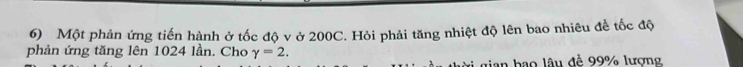Một phản ứng tiến hành ở tốc độ v ở 200C. Hỏi phải tăng nhiệt độ lên bao nhiêu đề tốc độ 
phản ứng tăng lên 1024 lần. Cho gamma =2. 
thời gian bao lâu đề 99% lượng