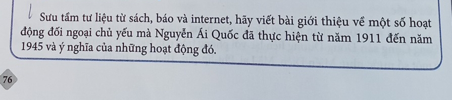 Sưu tầm tư liệu từ sách, báo và internet, hãy viết bài giới thiệu về một số hoạt 
động đối ngoại chủ yếu mà Nguyễn Ái Quốc đã thực hiện từ năm 1911 đến năm 
1945 và ý nghĩa của những hoạt động đó.
76