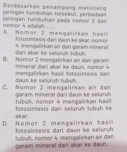 Berdasarkan penampang melintang
jaringan tumbuhan tersebut, perbedaan
jaringan tumbuhan pada nomor 2 dan
nomor 4 adalah . . .
A. Nomor 2 mengalirkan hasil
fotosintesis dari daun ke akar, nomor
4 mengalirkan air dan garam mineral
dari akar ke seluruh tubuh.
B. Nomor 2 mengalirkan air dan garam
mineral dari akar ke daun, nomor 4
mengalirkan hasil fotosintesis dari
daun ke seluruh tubuh.
C. Nomor 2 mengalirkan air dan
garam mineral dari daun ke seluruh
tubuh, nomor 4 mengalirkan hasil
fotosintesis dari seluruh tubuh ke
akar.
D. Nomor 2 mengalirkan hasil
fotosintesis dari daun ke seluruh
tubuh, nomor 4 mengalirkan air dan
garam mineral dari akar ke daun.