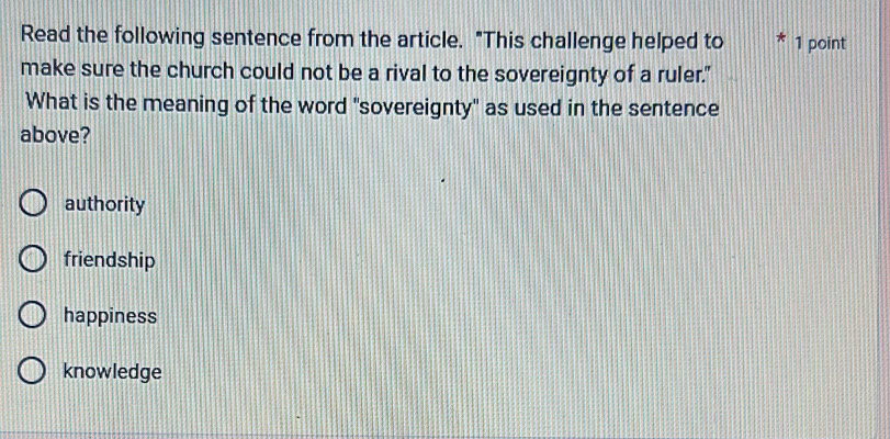 Read the following sentence from the article. "This challenge helped to 1 point
make sure the church could not be a rival to the sovereignty of a ruler."
What is the meaning of the word "sovereignty" as used in the sentence
above?
authority
friendship
happiness
knowledge