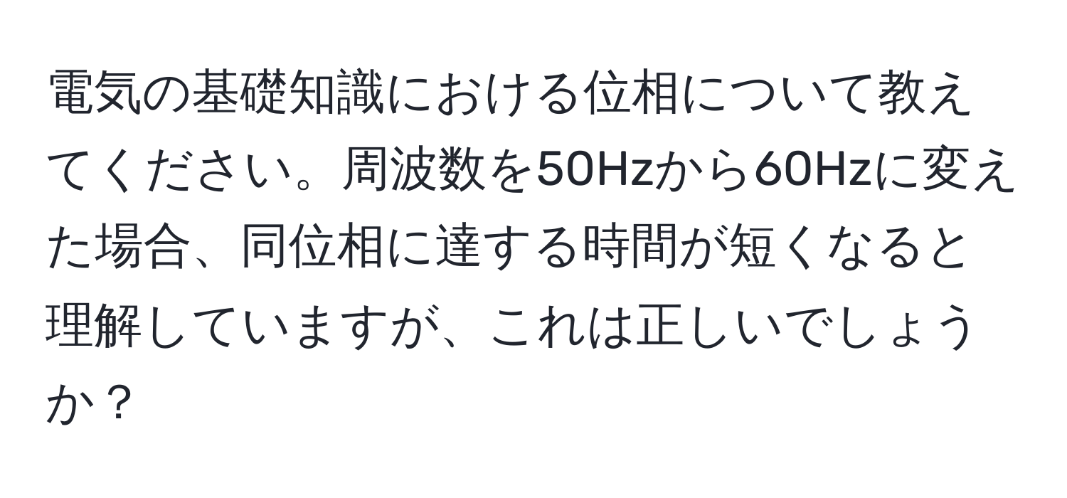 電気の基礎知識における位相について教えてください。周波数を50Hzから60Hzに変えた場合、同位相に達する時間が短くなると理解していますが、これは正しいでしょうか？