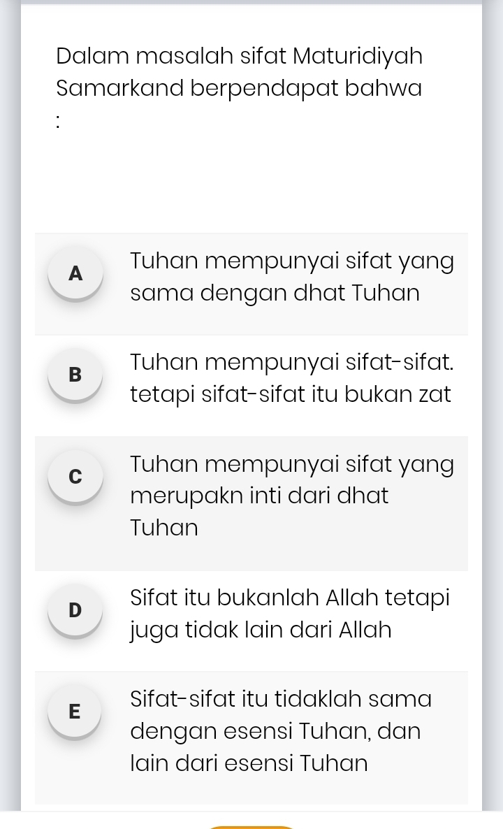 Dalam masalah sifat Maturidiyah
Samarkand berpendapat bahwa
:
A Tuhan mempunyai sifat yang
sama dengan dhat Tuhan
B Tuhan mempunyai sifat-sifat.
tetapi sifat-sifat itu bukan zat
C Tuhan mempunyai sifat yang
merupakn inti dari dhat
Tuhan
D Sifat itu bukanlah Allah tetapi
juga tidak lain dari Allah
E Sifat-sifat itu tidaklah sama
dengan esensi Tuhan, dan
Ilain dari esensi Tuhan