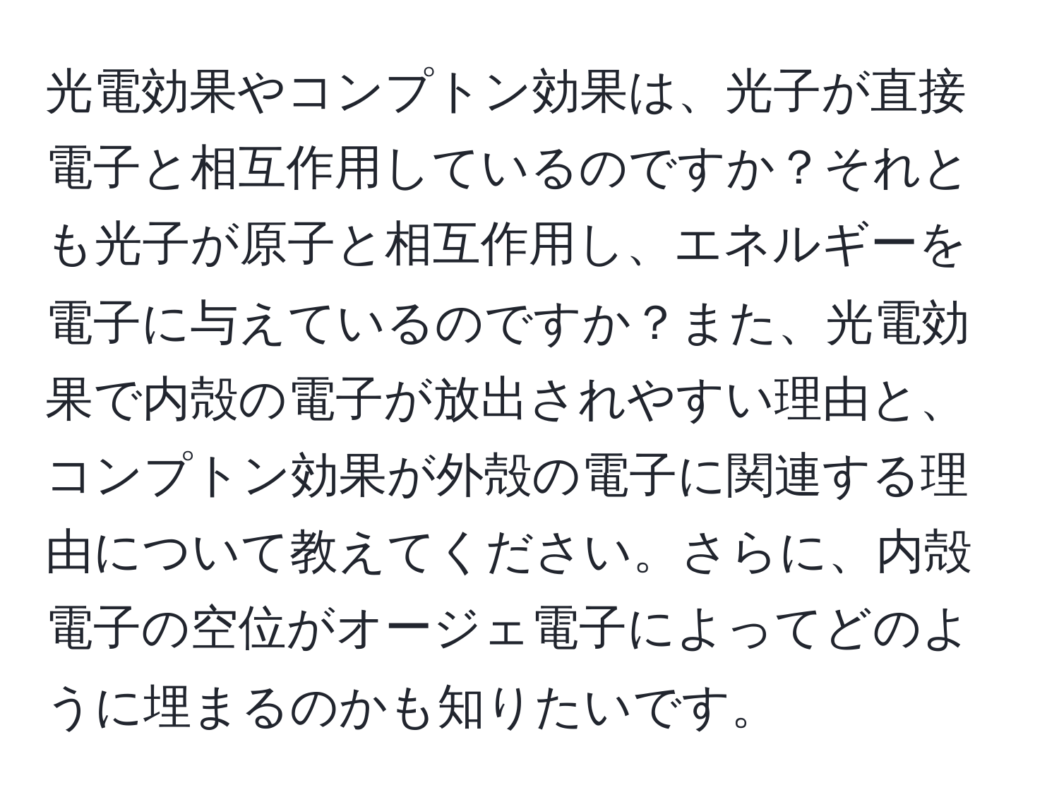 光電効果やコンプトン効果は、光子が直接電子と相互作用しているのですか？それとも光子が原子と相互作用し、エネルギーを電子に与えているのですか？また、光電効果で内殻の電子が放出されやすい理由と、コンプトン効果が外殻の電子に関連する理由について教えてください。さらに、内殻電子の空位がオージェ電子によってどのように埋まるのかも知りたいです。