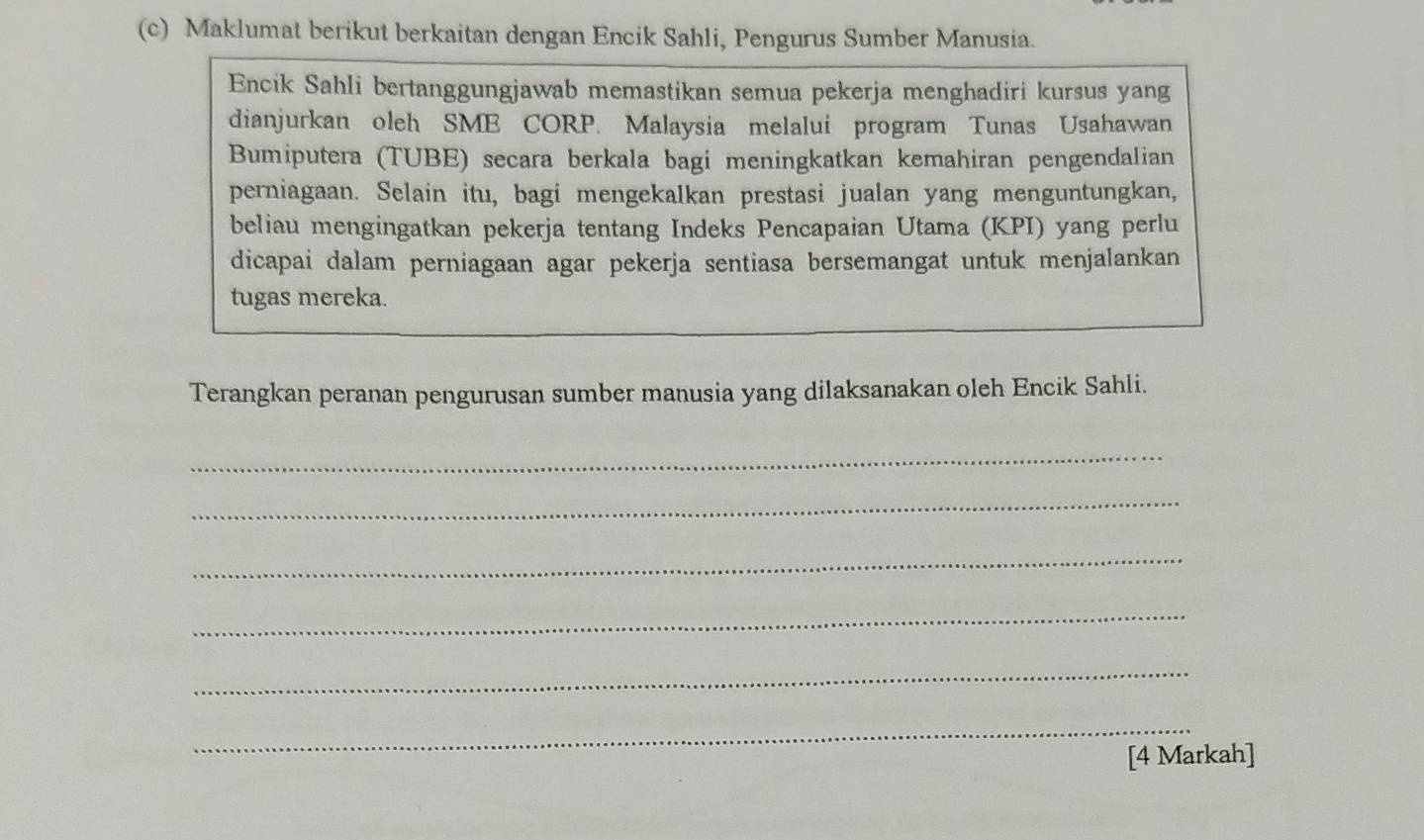 Maklumat berikut berkaitan dengan Encik Sahli, Pengurus Sumber Manusia. 
Encik Sahli bertanggungjawab memastikan semua pekerja menghadiri kursus yang 
dianjurkan oleh SME CORP. Malaysia melalui program Tunas Usahawan 
Bumiputera (TUBE) secara berkala bagi meningkatkan kemahiran pengendalian 
perniagaan. Selain itu, bagi mengekalkan prestasi jualan yang menguntungkan, 
beliau mengingatkan pekerja tentang Indeks Pencapaian Utama (KPI) yang perlu 
dicapai dalam perniagaan agar pekerja sentiasa bersemangat untuk menjalankan 
tugas mereka. 
Terangkan peranan pengurusan sumber manusia yang dilaksanakan oleh Encik Sahli. 
_ 
_ 
_ 
_ 
_ 
_ 
[4 Markah]