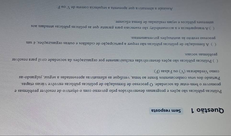 Sem resposta 
Políticas públicas são ações e programas desenvolvidos pelo governo com o objetivo de resolver problemas e 
promover o bem-estar da sociedade. O processo de formulação de políticas públicas envolve várias etapas. 
Partindo dos seus conhecimentos frente ao tema, verifique as afirmativas apresentadas a seguir, julgando-as 
como Verdadeiras (V) ou Falsas (F): 
 ) Políticas públicas são ações desenvolvidas exclusivamente por organizações da sociedade civil para resolver 
problemas sociais. 
 ) A formulação de políticas públicas não requer a participação de cidadãos e outras organizações; é um 
processo restrito às instituições governamentais. 
 ) A transparência e a accountability são essenciais para garantir que as políticas públicas atendam aos 
interesses públicos e sejam realizadas de forma eficiente. 
Assinale a alternativa que apresenta a sequência correta de V ou F: