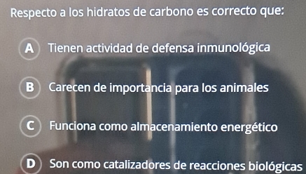 Respecto a los hidratos de carbono es correcto que:
A Tienen actividad de defensa inmunológica
B Carecen de importancia para los animales
C Funciona como almacenamiento energético
D Son como catalizadores de reacciones biológicas