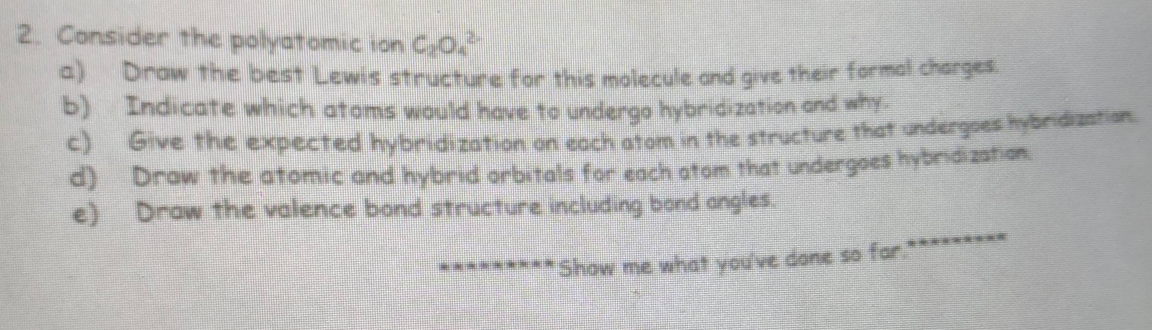 Consider the polyatomic ion C_2O_4^(2-)
a) Draw the best Lewis structure for this molecule and give their formal charges 
b) Indicate which atoms would have to undergo hybridization and why. 
c) Give the expected hybridization on each atom in the structure that undergoes hybridization. 
d) Draw the atomic and hybrid orbitals for each atom that undergoes hybridization. 
e) Draw the valence bond structure including bond angles. 
*********Show me what you've done so far.********=