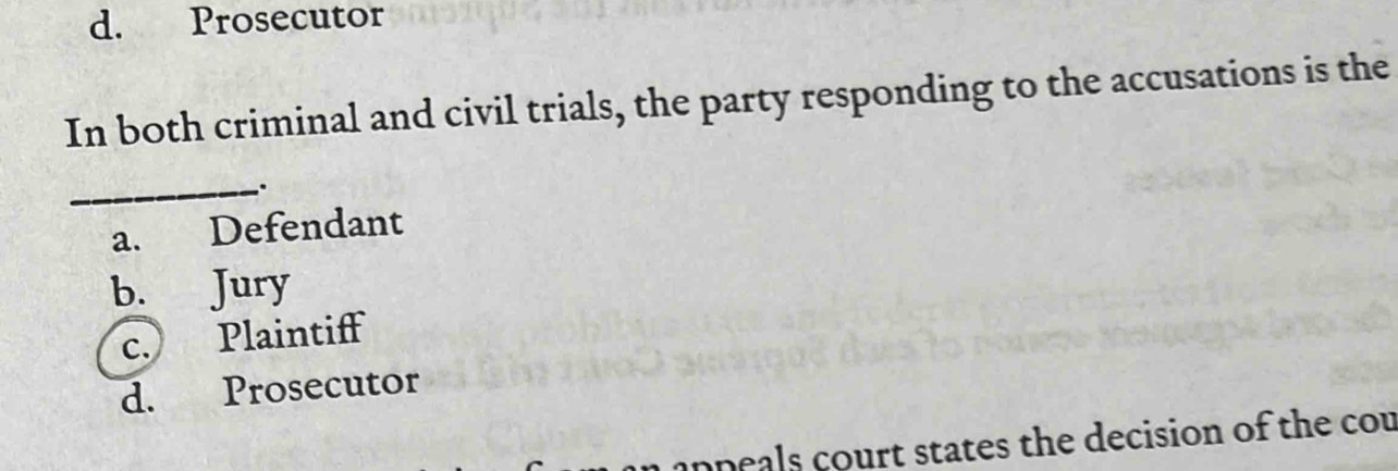 d. Prosecutor
In both criminal and civil trials, the party responding to the accusations is the
_.
a. Defendant
b. Jury
c. Plaintiff
d. Prosecutor
anpeals court states the decision of the cou