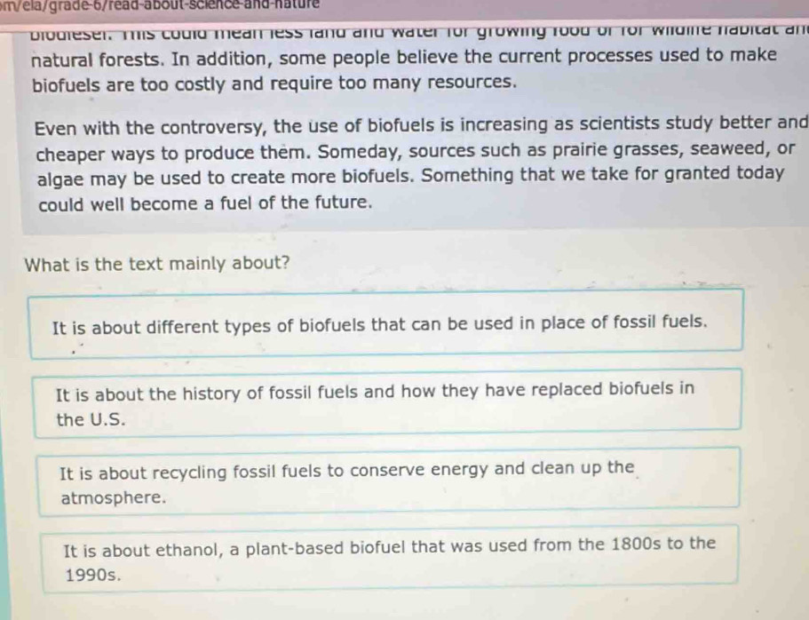 m/ela/grade-6/read-about-science-and-nature
blodieser. This could mean less land and water for growing food of for wildine habitat an
natural forests. In addition, some people believe the current processes used to make
biofuels are too costly and require too many resources.
Even with the controversy, the use of biofuels is increasing as scientists study better and
cheaper ways to produce them. Someday, sources such as prairie grasses, seaweed, or
algae may be used to create more biofuels. Something that we take for granted today
could well become a fuel of the future.
What is the text mainly about?
It is about different types of biofuels that can be used in place of fossil fuels.
It is about the history of fossil fuels and how they have replaced biofuels in
the U.S.
It is about recycling fossil fuels to conserve energy and clean up the
atmosphere.
It is about ethanol, a plant-based biofuel that was used from the 1800s to the
1990s.