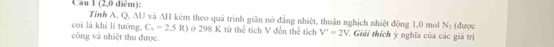 Cau 1(2,0 diêm): 
Tinh A, Q. △ U và △ H kèm theo quá trình giãn nở đẳng nhiệt, thuận nghịch nhiệt động 1,0 mol N_2 (được 
coì là khí lí tưởng, C_v=2,5 R R) ở 298 K từ thể tích V đến thể tích V^,=2V 7. Giải thích ý nghĩa của các giá trị 
công và nhiệt thu được.