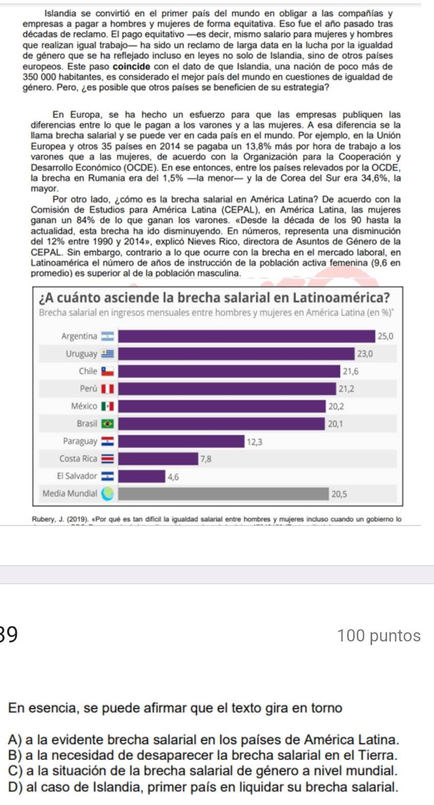 Islandia se convirtió en el primer país del mundo en obligar a las compañías y
empresas a pagar a hombres y mujeres de forma equitativa. Eso fue el año pasado tras
décadas de reclamo. El pago equitativo —es decir, mismo salario para mujeres y hombres
que realizan igual trabajo— ha sido un reclamo de larga data en la lucha por la igualdad
de género que se ha reflejado incluso en leyes no solo de Islandia, sino de otros países
europeos. Este paso coincide con el dato de que Islandia, una nación de poco más de
350 000 habitantes, es considerado el mejor país del mundo en cuestiones de igualdad de
género. Pero, ¿es posible que otros países se beneficien de su estrategia?
En Europa, se ha hecho un esfuerzo para que las empresas publiquen las
diferencias entre lo que le pagan a los varones y a las mujeres. À esa diferencia se la
llama brecha salarial y se puede ver en cada país en el mundo. Por ejemplo, en la Unión
Europea y otros 35 países en 2014 se pagaba un 13,8% más por hora de trabajo a los
varones que a las mujeres, de acuerdo con la Organización para la Cooperación y
Desarrollo Económico (OCDE). En ese entonces, entre los países relevados por la OCDE,
la brecha en Rumania era del 1,5% —la menor— y la de Corea del Sur era 34,6%, la
mayor.
Por otro lado, ¿cómo es la brecha salarial en América Latina? De acuerdo con la
Comisión de Estudios para América Latina (CEPAL), en América Latina, las mujeres
ganan un 84% de lo que ganan los varones. «Desde la década de los 90 hasta la
actualidad, esta brecha ha ido disminuyendo. En números, representa una disminución
del 12% entre 1990 y 2014», explicó Nieves Rico, directora de Asuntos de Género de la
CEPAL. Sin embargo, contrario a lo que ocurre con la brecha en el mercado laboral, en
Latinoamérica el número de años de instrucción de la población activa femenina (9,6 en
promedio) es superior al de la población masculina.
Rubery, J. (2019). «Por qué es tan difícil la igualdad salarial entre hombres y mujeres incluso cuando un gobierno lo
39 100 puntos
En esencia, se puede afirmar que el texto gira en torno
A) a la evidente brecha salarial en los países de América Latina.
B) a la necesidad de desaparecer la brecha salarial en el Tierra.
C) a la situación de la brecha salarial de género a nivel mundial.
D) al caso de Islandia, primer país en liquidar su brecha salarial.