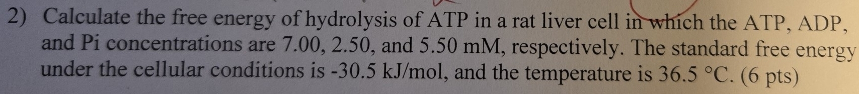 Calculate the free energy of hydrolysis of ATP in a rat liver cell in which the ATP, ADP, 
and Pi concentrations are 7.00, 2.50, and 5.50 mM, respectively. The standard free energy 
under the cellular conditions is -30.5 kJ/mol, and the temperature is 36.5°C. (6 pts)