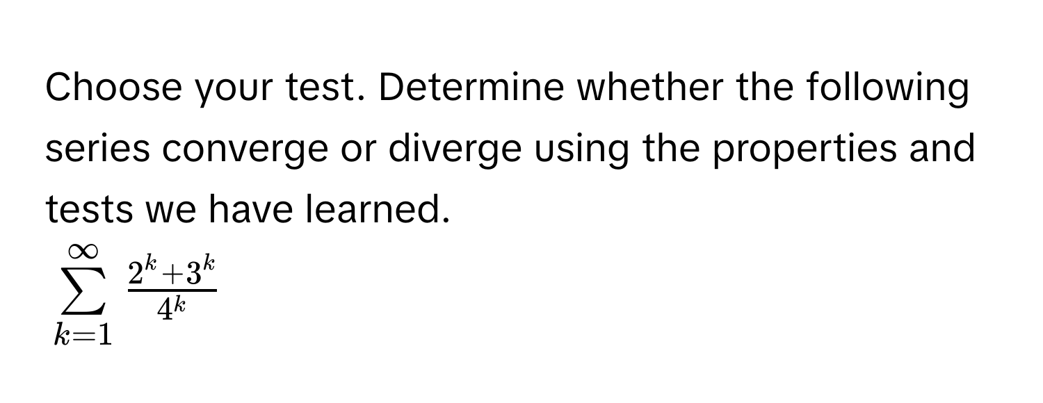 Choose your test. Determine whether the following series converge or diverge using the properties and tests we have learned.
$sumlimits _(k=1)^(∈fty) (2^k+3^k)/4^k $