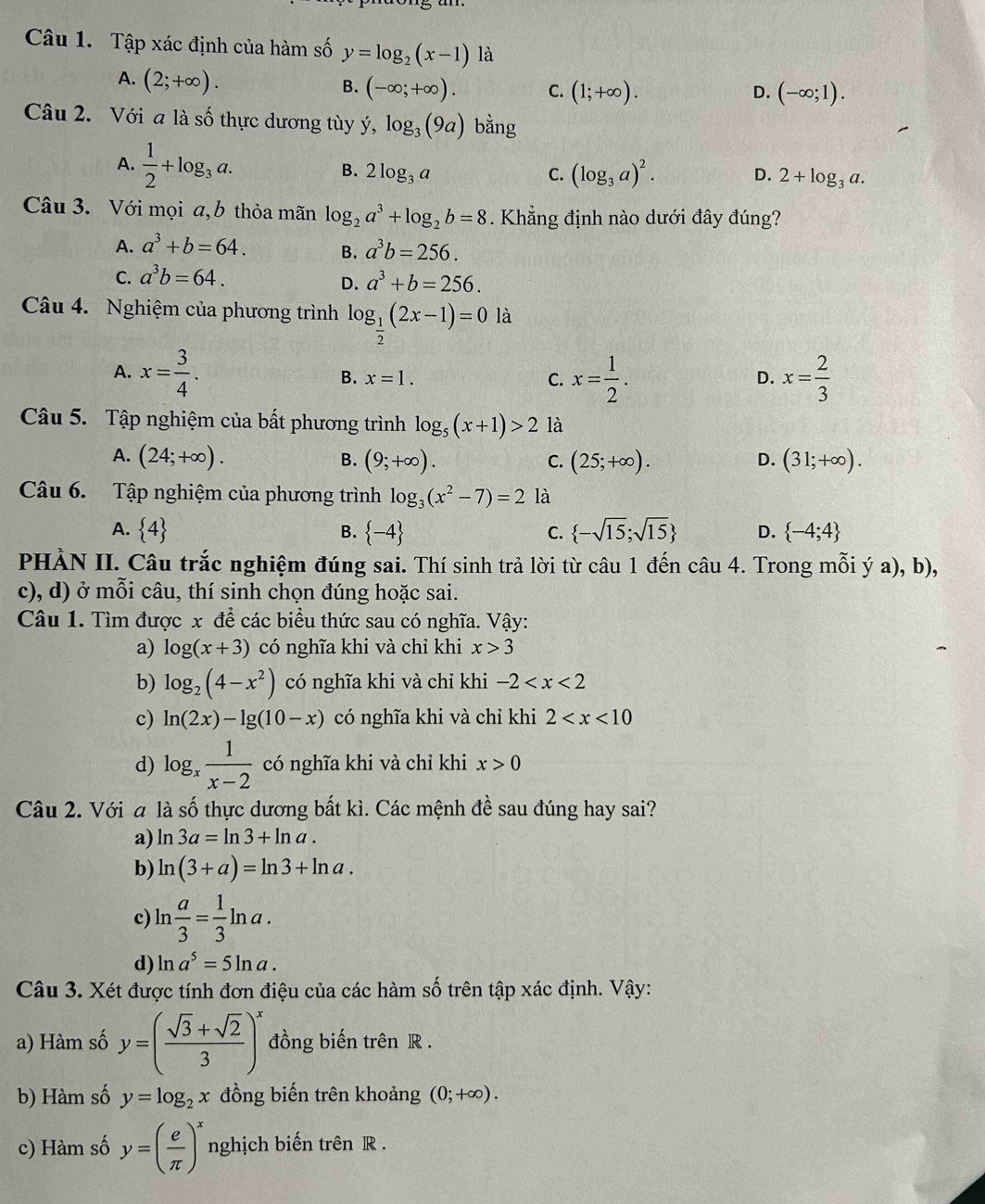 Tập xác định của hàm số y=log _2(x-1) là
A. (2;+∈fty ).
B. (-∈fty ;+∈fty ). C. (1;+∈fty ). (-∈fty ;1).
D.
Câu 2. Với a là số thực dương tùy y y,log _3(9a) bằng
A.  1/2 +log _3a.
B. 2log _3a C. (log _3a)^2. D. 2+log _3a.
Câu 3. Với mọi a,b thỏa mãn log _2a^3+log _2b=8. Khẳng định nào dưới đây đúng?
A. a^3+b=64. B. a^3b=256.
C. a^3b=64.
D. a^3+b=256.
Câu 4. Nghiệm của phương trình log _ 1/2 (2x-1)=0 là
A. x= 3/4 . x= 1/2 . x= 2/3 
B. x=1. C. D.
Câu 5. Tập nghiệm của bất phương trình log _5(x+1)>2 là
A. (24;+∈fty ). (9;+∈fty ). (25;+∈fty ). (31;+∈fty ).
B.
C.
D.
Câu 6. Tập nghiệm của phương trình log _3(x^2-7)=2 là
A.  4  -4  -sqrt(15);sqrt(15) D.  -4;4
B.
C.
PHÀN II. Câu trắc nghiệm đúng sai. Thí sinh trả lời từ câu 1 đến câu 4. Trong mỗi ý a), b),
c), d) ở mỗi câu, thí sinh chọn đúng hoặc sai.
Câu 1. Tìm được x để các biểu thức sau có nghĩa. Vậy:
a) log (x+3) có nghĩa khi và chỉ khi x>3
b) log _2(4-x^2) có nghĩa khi và chỉ khi -2
c) ln (2x)-lg (10-x) có nghĩa khi và chỉ khi 2
d) log _x 1/x-2  có nghĩa khi và chỉ khi x>0
Câu 2. Với a là số thực dương bất kì. Các mệnh đề sau đúng hay sai?
a) ln 3a=ln 3+ln a.
b) ln (3+a)=ln 3+ln a.
c) ln  a/3 = 1/3 ln a.
d) ln a^5=5ln a.
Câu 3. Xét được tính đơn điệu của các hàm số trên tập xác định. Vậy:
a) Hàm số y=( (sqrt(3)+sqrt(2))/3 )^x đồng biến trên R .
b) Hàm số y=log _2x đồng biến trên khoảng (0;+∈fty ).
c) Hàm số y=( e/π  )^x nghịch biến trên R .