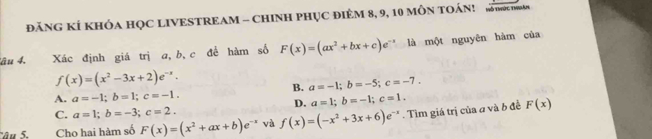 ĐăNG KÍ KHÓA HỌC LIVESTREAM - CHINH PHỤC ĐIEM 8, 9, 10 MÔN TOÁN! KTOCTHUAN
lâu 4, Xác định giá trị a, b, c đề hàm số F(x)=(ax^2+bx+c)e^(-x) là một nguyên hàm của
f(x)=(x^2-3x+2)e^(-x).
B. a=-1; b=-5; c=-7.
A. a=-1; b=1; c=-1. a=1; b=-1; c=1. 
D.
C. a=1; b=-3; c=2. F(x)
Cho hai hàm số F(x)=(x^2+ax+b)e^(-x) và f(x)=(-x^2+3x+6)e^(-x). Tìm giá trị của a và b đề