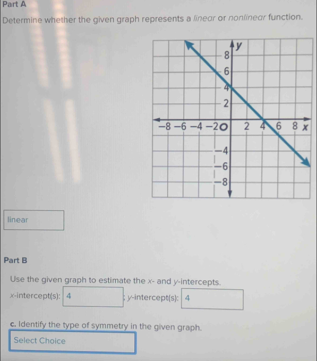 Determine whether the given graph represents a linear or nonlinear function. 
linear 
Part B 
Use the given graph to estimate the x - and y-intercepts. 
x-intercept(s): 4; y-intercept(s): 4
c. Identify the type of symmetry in the given graph. 
Select Choice