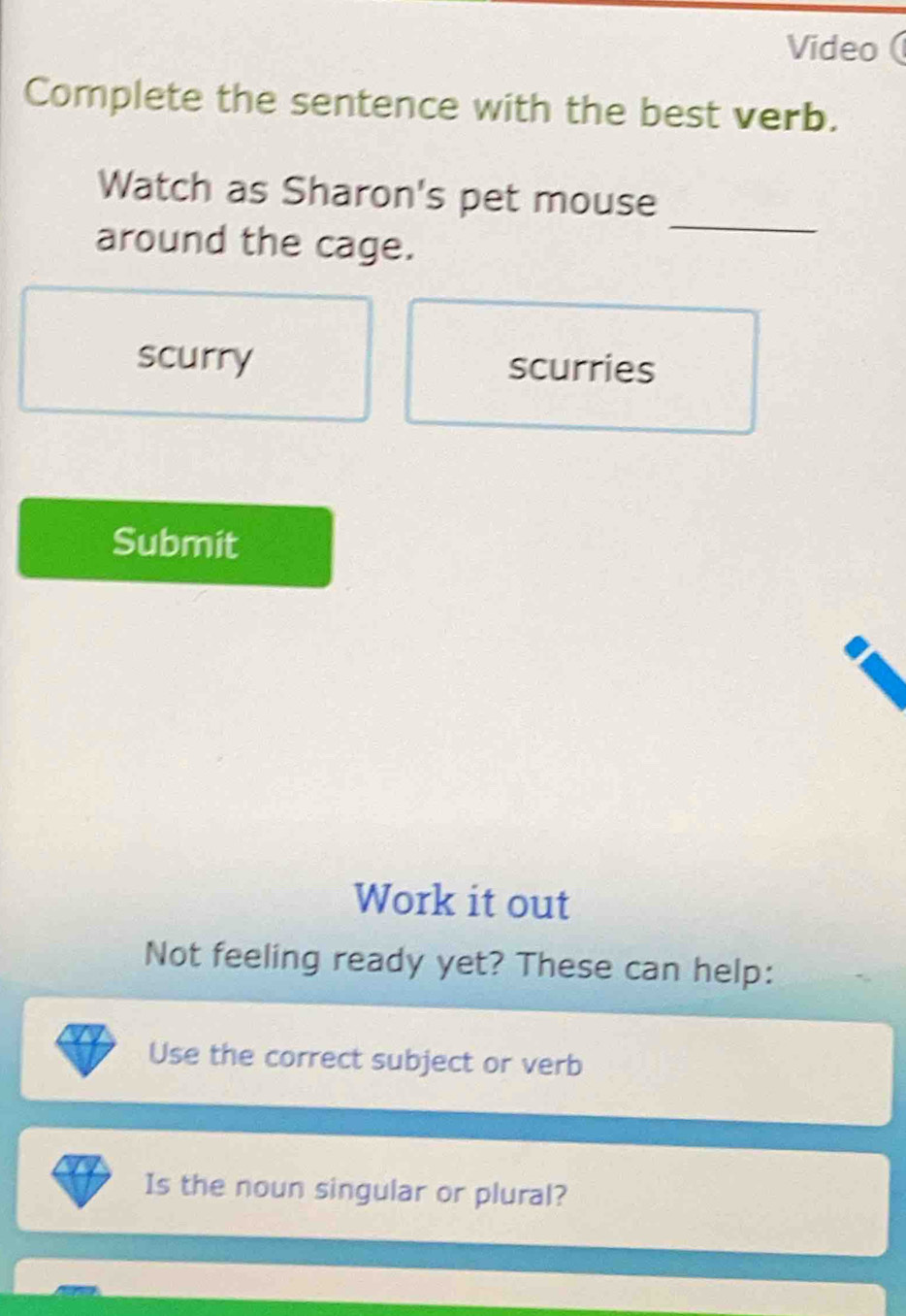 Video ( 
Complete the sentence with the best verb. 
_ 
Watch as Sharon's pet mouse 
around the cage. 
scurry scurries 
Submit 
Work it out 
Not feeling ready yet? These can help: 
Use the correct subject or verb 
Is the noun singular or plural?