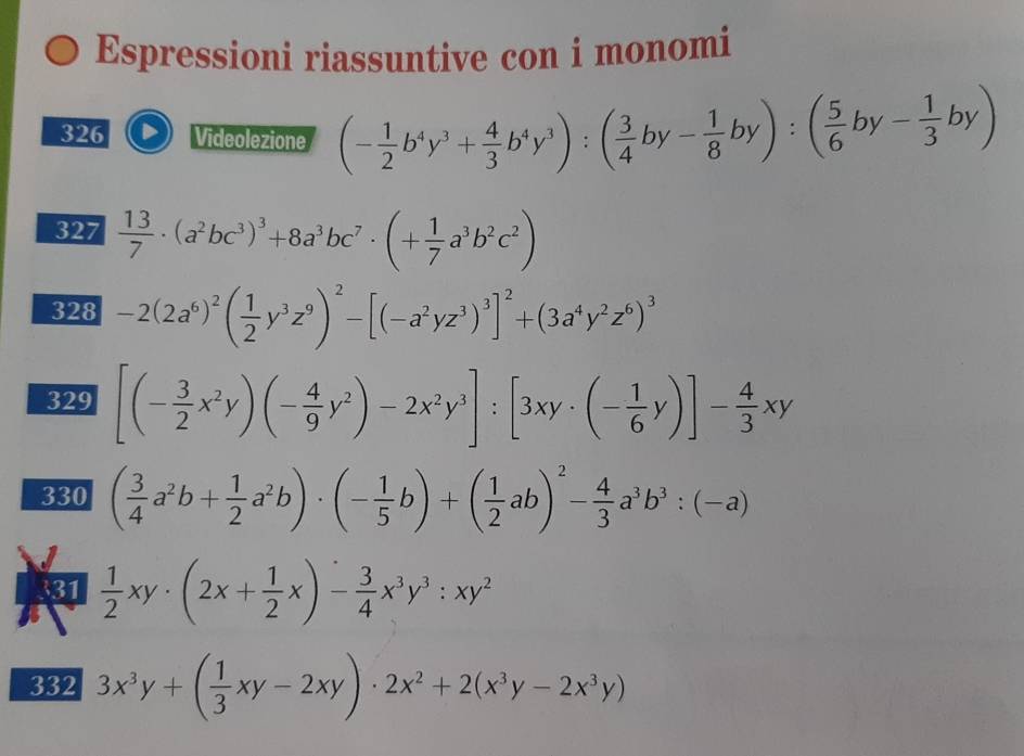 Espressioni riassuntive con i monomi 
326 Videolezione (- 1/2 b^4y^3+ 4/3 b^4y^3):( 3/4 by- 1/8 by):( 5/6 by- 1/3 by)
327  13/7 · (a^2bc^3)^3+8a^3bc^7· (+ 1/7 a^3b^2c^2)
328 -2(2a^6)^2( 1/2 y^3z^9)^2-[(-a^2yz^3)^3]^2+(3a^4y^2z^6)^3
329 [(- 3/2 x^2y)(- 4/9 y^2)-2x^2y^3]:[3xy· (- 1/6 y)]- 4/3 xy
330 ( 3/4 a^2b+ 1/2 a^2b)· (- 1/5 b)+( 1/2 ab)^2- 4/3 a^3b^3:(-a)
31  1/2 xy· (2x+ 1/2 x)- 3/4 x^3y^3:xy^2
332 3x^3y+( 1/3 xy-2xy)· 2x^2+2(x^3y-2x^3y)