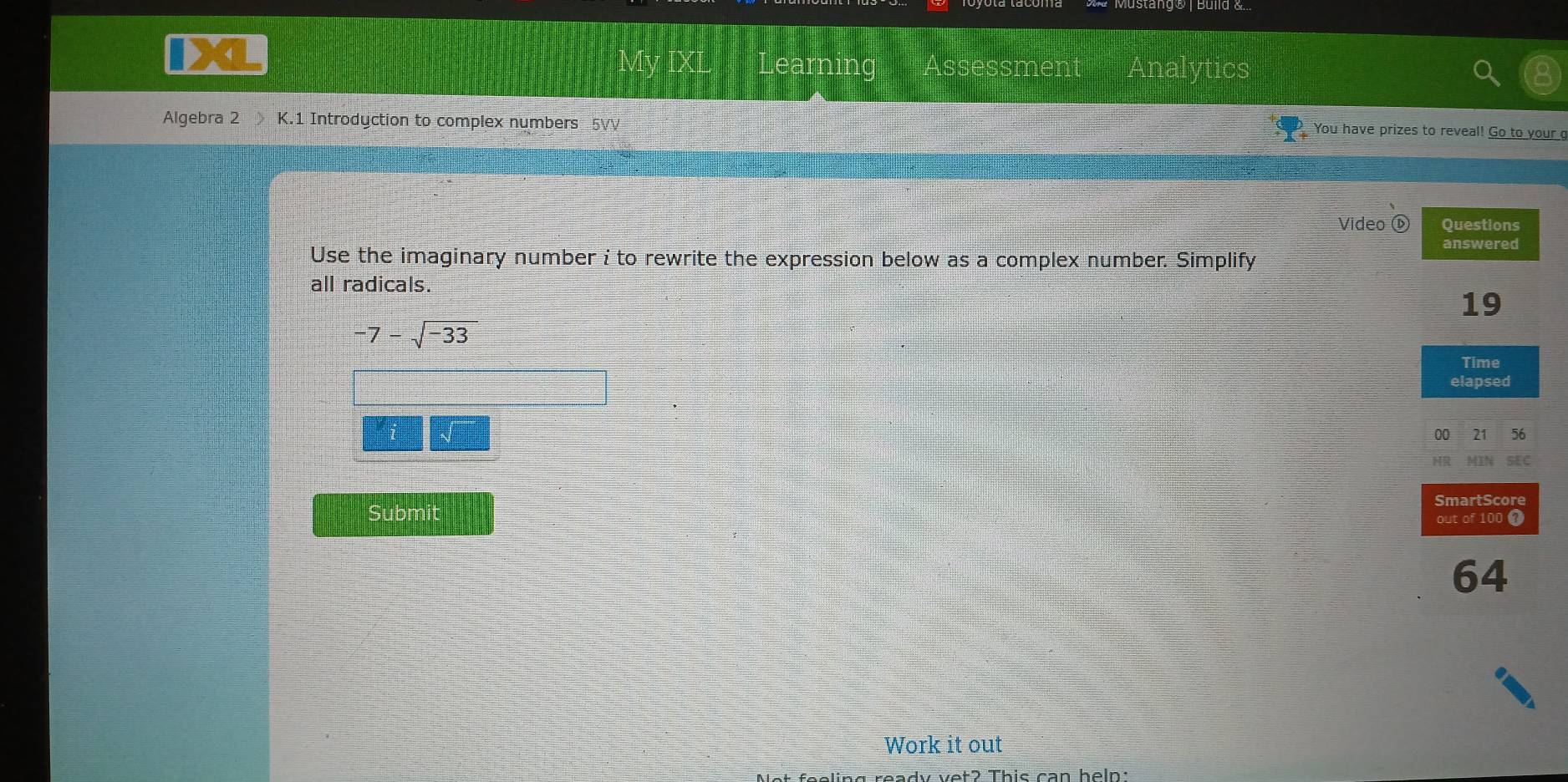 Learning Assessment An tics 
Algebra 2 K.1 Introdyction to complex numbers 5VV
You have prizes to reveal! Go to your 
Video ① 
Use the imaginary number i to rewrite the expression below as a complex number. Simplify 
all radicals.
-7-sqrt(-33)
i 
Submit 
Work it out 
ready vet? This can heln: