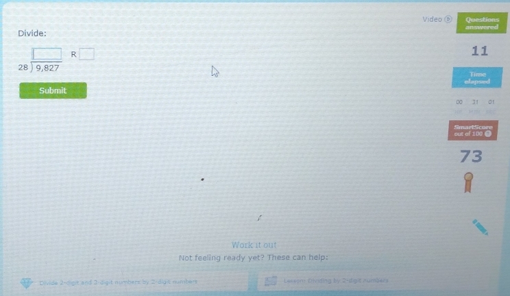 Video ⑤ Questions 
Divide: answered
beginarrayr □  28encloselongdiv 9,827endarray _ R□ 
11 
Time 
elapsed 
Submit 
00 31 01 
out of 100 ● SmartScore 
73 
。 
Work it out 
Not feeling ready yet? These can help: 
Divide 2 -digit and 2 digit numbers by 2 digit numbers Lesson: Dividing by 2 -digit numibars