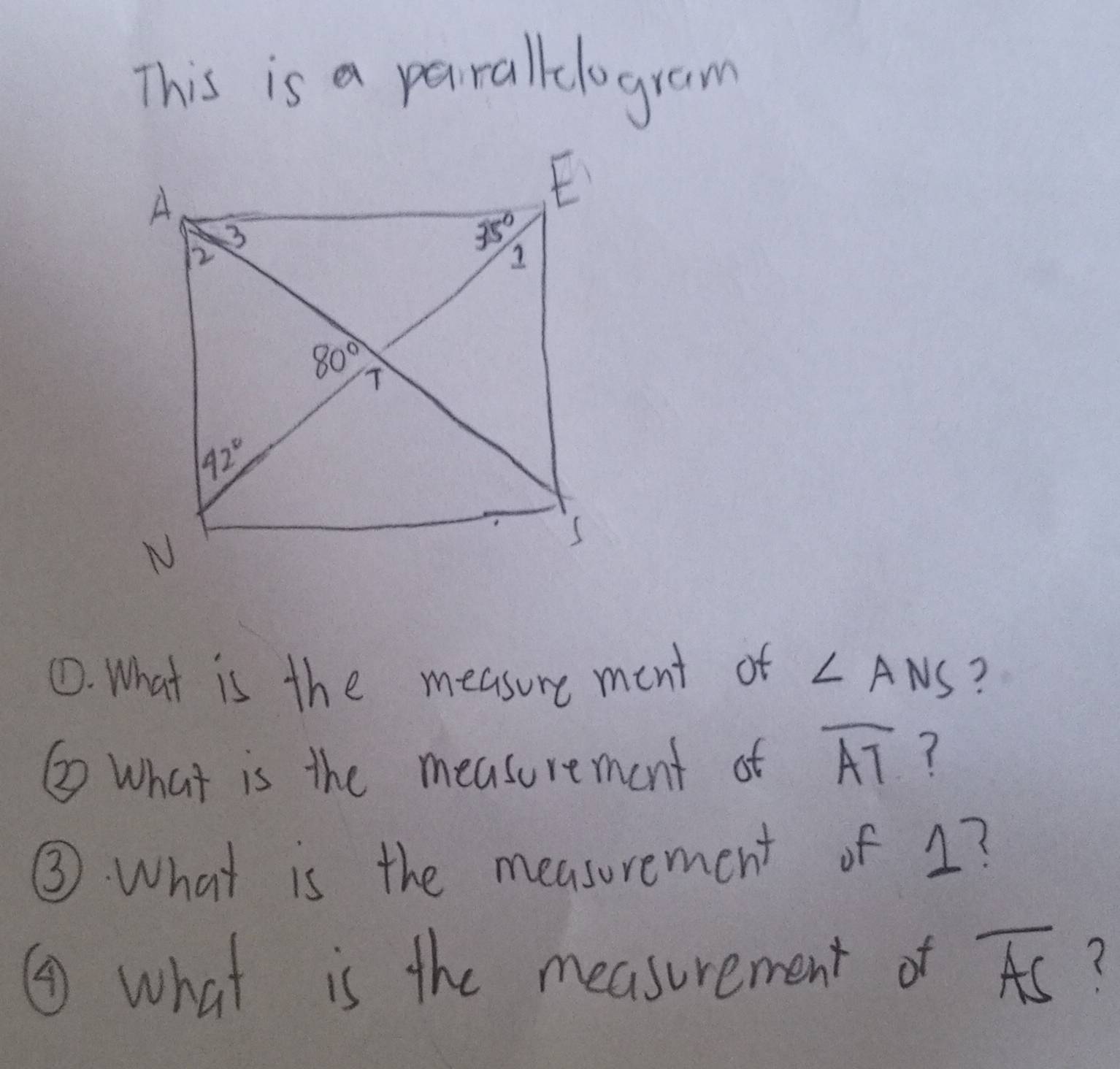 This is a paralllogram
①. What is the measure ment of ∠ ANS ?
② What is the measurement of overline AT ?
③ What is the measurement of 1?
④ what is the measurement of overline AS