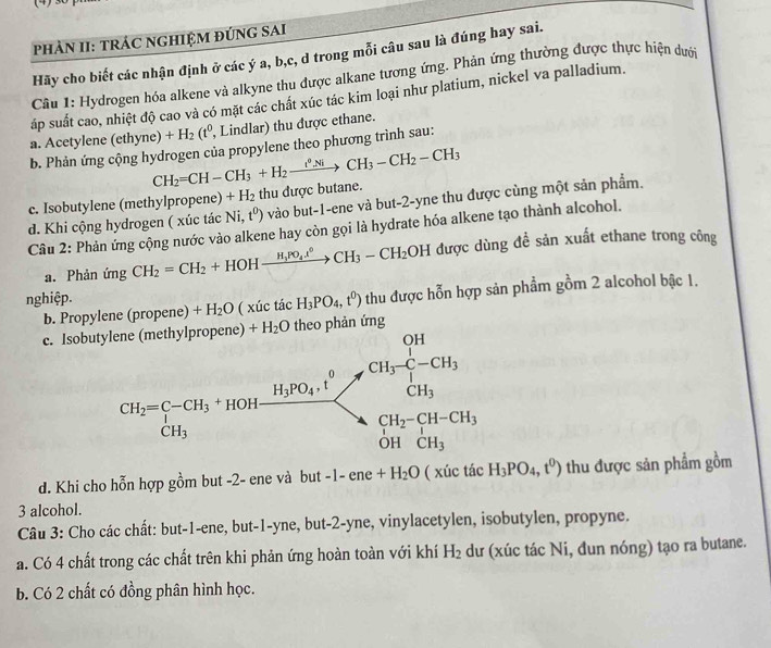 PHÀN II: TRÁC NGHIỆM ĐÚNG SAI
Hãy cho biết các nhận định ở các ý a, b,c, d trong mỗi câu sau là đúng hay sai.
Câu 1: Hydrogen hóa alkene và alkyne thu được alkane tương ứng. Phản ứng thường được thực hiện dưới
áp suất cao, nhiệt độ cao và có mặt các chất xúc tác kim loại như platium, nickel va palladium.
a. Acetylene e thyne) +H_2(t^0, , Lindlar) thu được ethane.
b. Phản ứng cộng hydrogen của propylene theo phương trình sau:
CH_2=CH-CH_3+H_2xrightarrow i_3NiCH_3-CH_2-CH_3
c. Isobutylene (methylpropene) +H_2 thu được butane.
d. Khi cộng hydrogen ( xúc tác Ni,t^0) vào but-1-ene và but-2-yne thu được cùng một sản phẩm.
Câu 2: Phản ứng cộng nước vào alkene hay còn gọi là hydrate hóa alkene tạo thành alcohol.
a. Phản ứng CH_2=CH_2+HOHxrightarrow H_3PO_4ell^0CH_3-CH_2OH được dùng đề sản xuất ethane trong công
nghiệp.
b. Propylene (propene) +H_2O ( xúc tác H_3PO_4,t^0) thu được hỗn hợp sản phẩm gồm 2 alcohol bậc 1.
+H_2O nhản ứng
c. Isob
d. Khi cho hỗn hợp gồm but -2- ene và but -1-ene+H_2O |x| úc tác H_3PO_4,t^0) thu được sản phẩm gồm
3 alcohol.
Câu 3: Cho các chất: but-1-ene, but-1-yne, but-2-yne, vinylacetylen, isobutylen, propyne.
a. Có 4 chất trong các chất trên khi phản ứng hoàn toàn với khí H_2 dư (xúc tác Ni, đun nóng) tạo ra butane.
b. Có 2 chất có đồng phân hình học.