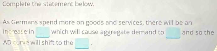 Complete the statement below. 
As Germans spend more on goods and services, there will be an 
increase in □ which will cause aggregate demand to □ and so the 
AD curve will shift to the □.