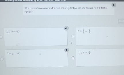 Which equation calculates the number of  1/4  -foot pieces you can cut from 5 feet of
ribbon?
CLE
 1/8 / 5=40
5/  1/8 = 1/81 
5/  1/8 =40
 1/8 / 5= 1/40 