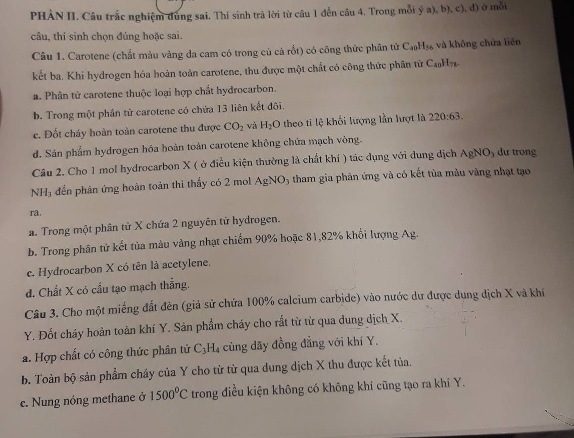 PHÀN II. Câu trắc nghiệm đùng sai. Thí sinh trả lời từ câu 1 đến câu 4. Trong mỗi ý a), b), c), d) ở mỗi
câu, thí sinh chọn đúng hoặc sai.
Câu 1. Carotene (chất màu vàng da cam có trong củ cả rốt) có công thức phân tử C_40H_56 và không chứa liên
kết ba. Khi hydrogen hóa hoàn toàn carotene, thu được một chất có công thức phân tử C_40H_78.
a. Phân tử carotene thuộc loại hợp chất hydrocarbon.
b. Trong một phân tử carotene có chứa 13 liên kết đôi.
c. Đốt cháy hoàn toàn carotene thu được CO_2 và H_2O theo tỉ lệ khối lượng lần lượt là 220:63.
d. Sản phẩm hydrogen hóa hoàn toàn carotene không chứa mạch vòng.
Câu 2. Cho 1 mol hydrocarbon X ( ở điều kiện thường là chất khí ) tác dụng với dung dịch AgNO_3 dư trong
NH_3 đến phản ứng hoàn toàn thì thấy có 2 mol AgNO_3 3 tham gia phản ứng và có kết tủa màu vàng nhạt tạo
ra.
a. Trong một phân tử X chứa 2 nguyên tử hydrogen.
b. Trong phân tử kết tủa màu vàng nhạt chiếm 90% hoặc 81,82% khối lượng Ag.
c. Hydrocarbon X có tên là acetylene.
d. Chất X có cấu tạo mạch thẳng.
Câu 3. Cho một miếng đất đèn (giả sử chứa 100% calcium carbide) vào nước dư được dụng dịch X và khí
Y. Đốt cháy hoàn toàn khí Y. Sản phẩm cháy cho rất từ từ qua dung dịch X.
a. Hợp chất có công thức phân tử C_3H_4 cùng dãy đồng đẳng với khí Y.
b. Toàn bộ sản phẩm cháy của Y cho từ từ qua dung dịch X thu được kết tủa.
c. Nung nóng methane ở 1500°C trong điều kiện không có không khí cũng tạo ra khí Y.