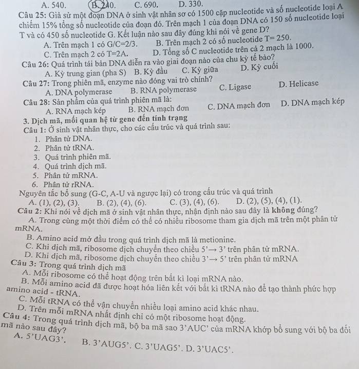 A. 540. B. 240. C. 690. D. 330.
Câu 25: Giả sử một đoạn DNA ở sinh vật nhân sơ có 1500 cặp nucleotide và số nucleotide loại A
chiếm 15% tổng số nucleotide của đoạn đó. Trên mạch 1 của doạn DNA có 150 số nucleotide loại
T và có 450 số nucleotide G. Kết luận nào sau đây đúng khi nói về gene D?
A. Trên mạch 1 có G/ C=2/3. B. Trên mạch 2 có số nucleotide T=250.
C. Trên mạch 2 có T=2A. D. Tổng số C nucleotide trên cả 2 mạch là 1000.
Câu 26: Quá trình tái bản DNA diễn ra vào giai đoạn nào của chu kỳ tế bảo?
A. Kỳ trung gian (pha S) B. Kỳ đầu C. Kỳ giữa D. Kỳ cuối
Câu 27: Trong phiên mã, enzyme nào đóng vai trò chính?
A. DNA polymerase B. RNA polymerase C. Ligase D. Helicase
Câu 28: Sản phẩm của quá trình phiên mã là:
A. RNA mạch kép B. RNA mạch đơn C. DNA mạch đơn D. DNA mạch kép
3. Dịch mã, mối quan hệ từ gene đến tính trạng
Câu 1: Ở sinh vật nhân thực, cho các cấu trúc và quá trình sau:
1. Phân tử DNA.
2. Phân tử tRNA.
3. Quá trình phiên mã.
4. Quá trình dịch mã.
5. Phân tử mRNA.
6. Phân tử rRNA.
Nguyên tắc bổ sung (G-C, A-U và ngược lại) có trong cấu trúc và quá trình
A. (1), (2), (3). B. (2), (4), (6). C. (3), (4), (6). D. (2), (5), (4), (1).
Câu 2: Khi nói về dịch mã ở sinh vật nhân thực, nhận định nào sau đây là không đúng?
A. Trong cùng một thời điểm có thể có nhiều ribosome tham gia dịch mã trên một phân tử
mRNA,
B. Amino acid mở đầu trong quá trình dịch mã là metionine.
C. Khi dịch mã, ribosome dịch chuyển theo chiều 5^,to 3^, trên phân tử mRNA.
D. Khi dịch mã, ribosome dịch chuyển theo chiều 3^,to 5^, trên phân tử mRNA
Câu 3: Trong quá trình dịch mã
A. Mỗi ribosome có thể hoạt động trên bắt kì loại mRNA nào.
B. Mỗi amino acid đã được hoạt hóa liên kết với bất kì tRNA nào để tạo thành phức hợp
amino acid - tRNA.
C. Mỗi tRNA có thể vận chuyền nhiều loại amino acid khác nhau.
D. Trên mỗi mRNA nhất định chỉ có một ribosome hoạt động.
Câu 4: Trong quá trình dịch mã, bộ ba mã sao 3' AUC' của mRNA khớp bổ sung với bộ ba đối
mã nào sau đây? A. 5'UAG3' B. 3'AUG5' '. C. 3 'UAG5’. D. 3'UAC5'