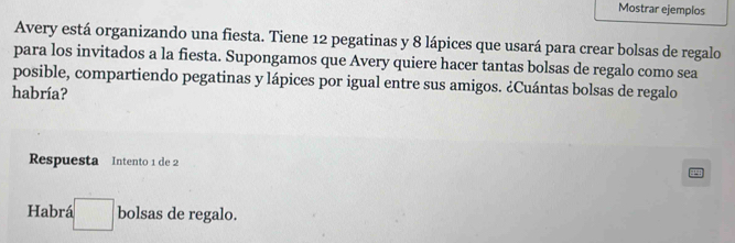 Mostrar ejemplos 
Avery está organizando una fiesta. Tiene 12 pegatinas y 8 lápices que usará para crear bolsas de regalo 
para los invitados a la fiesta. Supongamos que Avery quiere hacer tantas bolsas de regalo como sea 
posible, compartiendo pegatinas y lápices por igual entre sus amigos. ¿Cuántas bolsas de regalo 
habría? 
Respuesta Intento 1 de 2
Habrá □ bolsas de regalo.