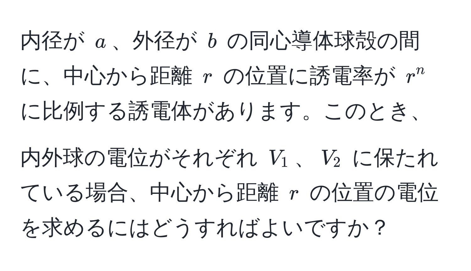 内径が $a$、外径が $b$ の同心導体球殻の間に、中心から距離 $r$ の位置に誘電率が $r^n$ に比例する誘電体があります。このとき、内外球の電位がそれぞれ $V_1$、$V_2$ に保たれている場合、中心から距離 $r$ の位置の電位を求めるにはどうすればよいですか？