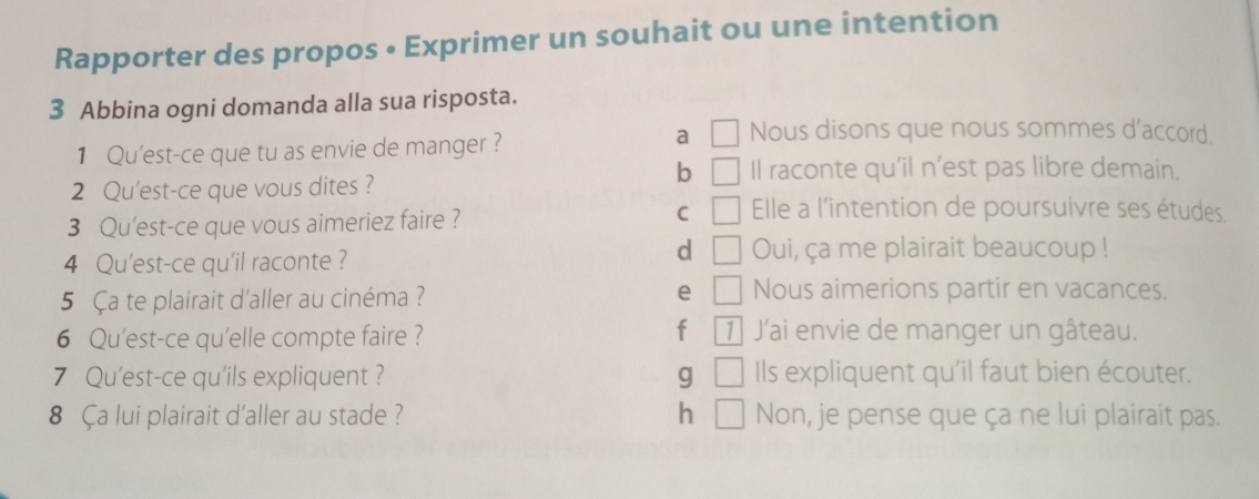 Rapporter des propos • Exprimer un souhait ou une intention
3 Abbina ogni domanda alla sua risposta.
a
1 Qu'est-ce que tu as envie de manger ? | Nous disons que nous sommes d'accord
b Il raconte qu’il n’est pas libre demain,
2 Qu'est-ce que vous dites ?
C
3 Qu'est-ce que vous aimeriez faire ? □ Elle a l'intention de poursuivre ses études.
d □ 
4 Qu'est-ce qu'il raconte ? Oui, ça me plairait beaucoup !
e
5 Ça te plairait d'aller au cinéma ? □ Nous aimerions partir en vacances.
f
6 Qu'est-ce qu'elle compte faire ? 1 J'ai envie de manger un gâteau.
7 Qu'est-ce qu'ils expliquent ? g □ Ils expliquent qu'il faut bien écouter.
8 Ça lui plairait d'aller au stade ? h □ Non, je pense que ça ne lui plairait pas.