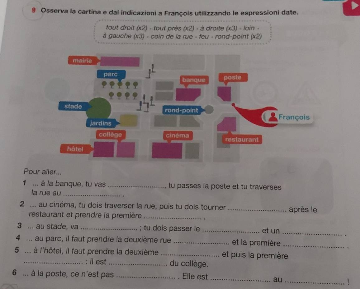 Osserva la cartina e dai indicazioni a François utilizzando le espressioni date. 
tout droit (x2) » tout près (x2) - à droite (x3) loin 
à gauche (x3) » coin de la rue » feu « rond-point (x2) 
Pour aller... 
1 ... à la banque, tu vas _tu passes la poste et tu traverses 
la rue au_ 
2 ... au cinéma, tu dois traverser la rue, puis tu dois tourner _après le 
restaurant et prendre la première_ 
. 
3 ... au stade, va _; tu dois passer le _et un_ 
4 ... au parc, il faut prendre la deuxième rue _et la première_ 
5 ... à l'hôtel, il faut prendre la deuxième _et puis la première 
_: il est_ du collège. 
6 ... à la poste, ce n'est pas _. Elle est_ 
au_ 
1