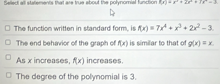 Select all statements that are true about the polynomial function f(x)=x^3+2x^2+7x^4-3.
The function written in standard form, is f(x)=7x^4+x^3+2x^2-3.
The end behavior of the graph of f(x) is similar to that of g(x)=x.
As x increases, f(x) increases.
The degree of the polynomial is 3.