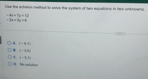 Use the echelon method to solve the system of two equations in two unknowns.
-4x+7y=12
-2x+5y=6
A. (-4,1)
B. (-3,0)
C. (-3,1)
D. No solution