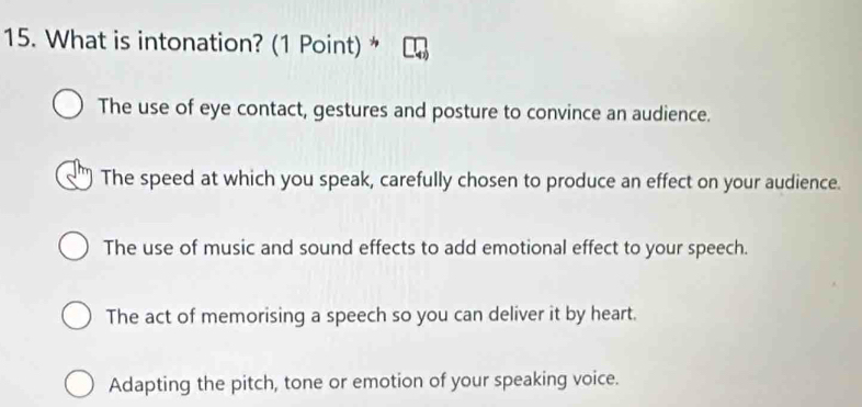 What is intonation? (1 Point) *
The use of eye contact, gestures and posture to convince an audience.
The speed at which you speak, carefully chosen to produce an effect on your audience.
The use of music and sound effects to add emotional effect to your speech.
The act of memorising a speech so you can deliver it by heart.
Adapting the pitch, tone or emotion of your speaking voice.