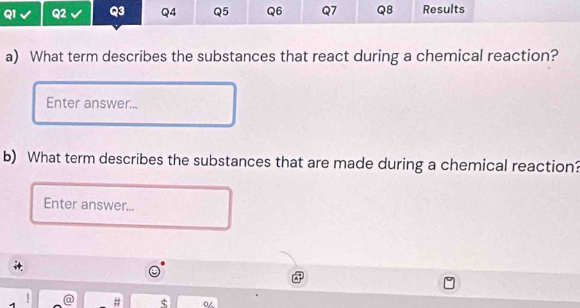 Q2 Q3 Q4 Q5 Q6 Q7 Q8 Results 
a) What term describes the substances that react during a chemical reaction? 
Enter answer... 
b) What term describes the substances that are made during a chemical reaction? 
Enter answer... 
d 
ς o