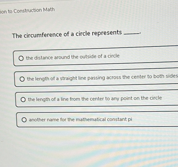 ion to Construction Math 
The circumference of a circle represents _. 
_ 
_ 
the distance around the outside of a circle 
_ 
_ 
the length of a straight line passing across the center to both sides 
_ 
the length of a line from the center to any point on the circle 
_ 
_ 
another name for the mathematical constant pi