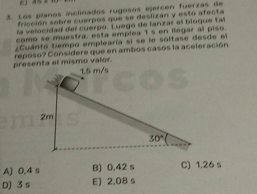 A9* 10
3. Los plaños inclinados rugosos ejercén fuerzas de
fricción sobre cuerpos que se deslizan y esto afecta
la velocidad del cuerpo. Luego de lanzar el bloque tal
como se muestra, esta emplea 1 s en llegar al piso.
¿Cuánto tiempo emplearía si se le soltase desde el
reposo? Considere que en ambos casos la aceleración
presenta el mismo valor.
A) 0,4 s B) 0,42 s C) 1,26 s
D) 3 s E) 2,08 s