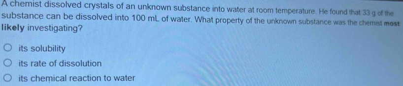 A chemist dissolved crystals of an unknown substance into water at room temperature. He found that 33 g of the
substance can be dissolved into 100 mL of water. What property of the unknown substance was the chemist most
likely investigating?
its solubility
its rate of dissolution
its chemical reaction to water