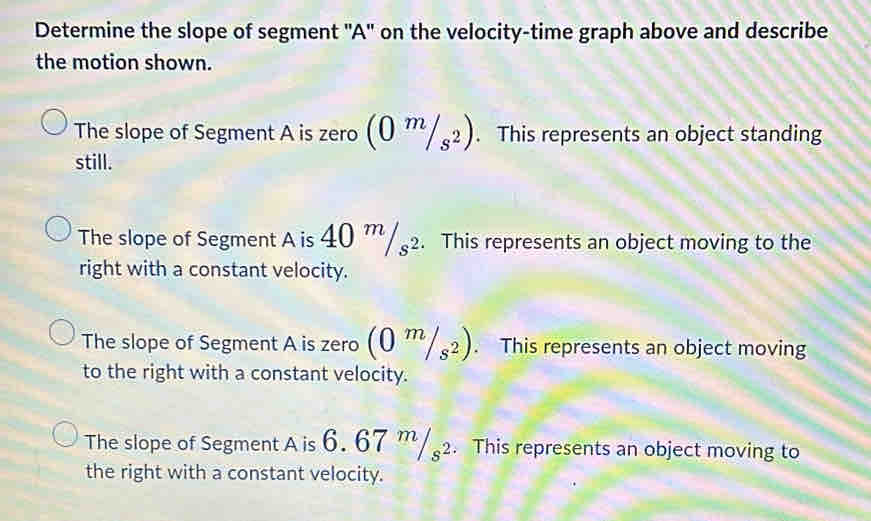 Determine the slope of segment ' A ' on the velocity-time graph above and describe
the motion shown.
The slope of Segment A is zero (0^m/_s^2). This represents an object standing
still.
The slope of Segment A is 40 m/s^2. This represents an object moving to the
right with a constant velocity.
The slope of Segment A is zero (0^m/_s^2). This represents an object moving
to the right with a constant velocity.
The slope of Segment A is 6. 67 ''/2. This represents an object moving to
the right with a constant velocity.