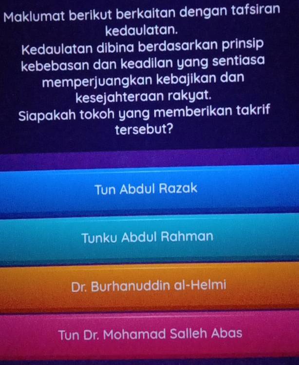 Maklumat berikut berkaitan dengan tafsiran
kedaulatan.
Kedaulatan dibina berdasarkan prinsip
kebebasan dan keadilan yang sentiasa
memperjuangkan kebajikan dan
kesejahteraan rakyat.
Siapakah tokoh yang memberikan takrif
tersebut?
Tun Abdul Razak
Tunku Abdul Rahman
Dr. Burhanuddin al-Helmi
Tun Dr. Mohamad Salleh Abas