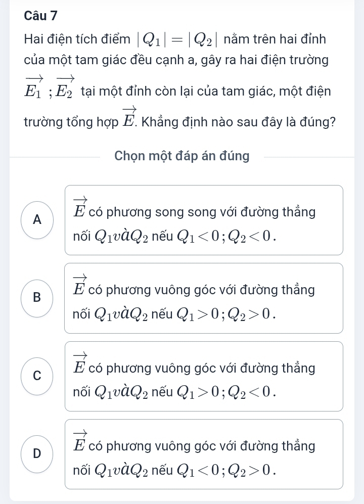 Hai điện tích điểm |Q_1|=|Q_2| nằm trên hai đỉnh
của một tam giác đều cạnh a, gây ra hai điện trường
vector E_1;vector E_2 tại một đỉnh còn lại của tam giác, một điện
trường tổng hợp vector E. Khẳng định nào sau đây là đúng?
Chọn một đáp án đúng
vector E
A có phương song song với đường thẳng
nối Q_1vdot aQ_2 nếu Q_1<0</tex>; Q_2<0</tex>.
vector E
B có phương vuông góc với đường thẳng
nối Q_1vdot aQ_2 nếu Q_1>0; Q_2>0.
C vector E có phương vuông góc với đường thẳng
nối Q_1vdot aQ_2 nếu Q_1>0; Q_2<0</tex>.
vector E
D có phương vuông góc với đường thẳng
nối Q_1vdot aQ_2 nếu Q_1<0</tex>; Q_2>0.