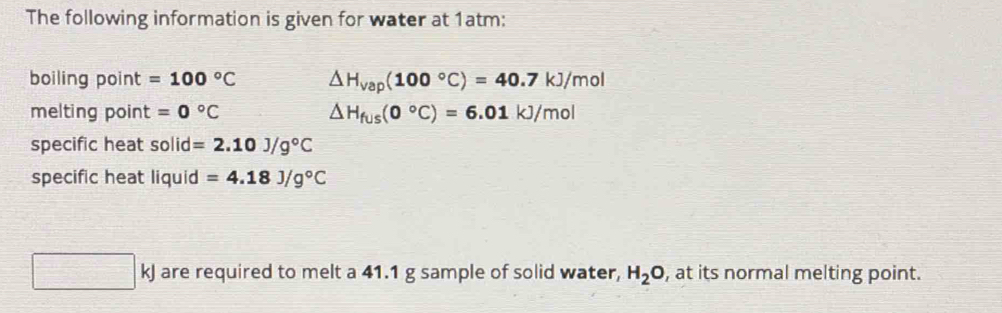 The following information is given for water at 1atm: 
boiling point =100°C △ H_vap(100°C)=40.7kJ/mol
melting point =0°C △ H_fus(0°C)=6.01kJ/mol
specific heat solid =2.10J/g°C
specific heat liquid =4.18J/g°C
□ kJ are required to melt a 41.1 g sample of solid water, H_2O , at its normal melting point.