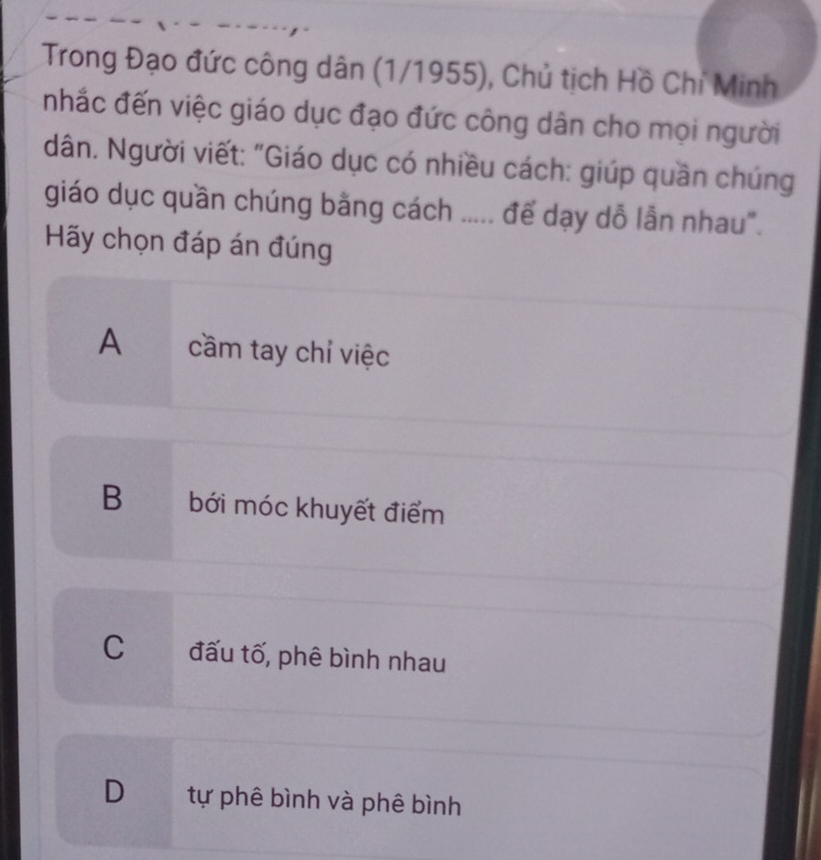 Trong Đạo đức công dân (1/1955), Chủ tịch Hồ Chi Minh
nhắc đến việc giáo dục đạo đức công dân cho mọi người
dân. Người viết: "Giáo dục có nhiều cách: giúp quần chúng
giáo dục quần chúng bằng cách ..... đế dạy dỗ lẫn nhau".
Hãy chọn đáp án đúng
A cầm tay chỉ việc
B bới móc khuyết điểm
C đấu tố, phê bình nhau
D tự phê bình và phê bình