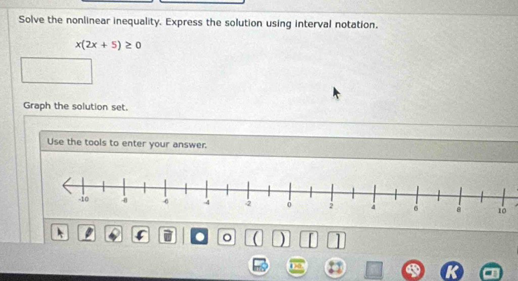 Solve the nonlinear inequality. Express the solution using interval notation.
x(2x+5)≥ 0
Graph the solution set. 
Use the tools to enter your answer. 
C . ( ) 1 
Do.
