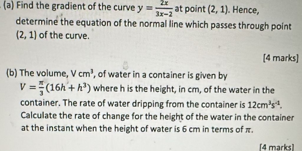 Find the gradient of the curve y= 2x/3x-2  at point (2,1). Hence, 
determine the equation of the normal line which passes through point
(2,1) of the curve. 
[4 marks] 
(b) The volume, Vcm^3 , of water in a container is given by
V= π /3 (16h+h^3) where h is the height, in cm, of the water in the 
container. The rate of water dripping from the container is 12cm^3s^(-1). 
Calculate the rate of change for the height of the water in the container 
at the instant when the height of water is 6 cm in terms of π. 
[4 marks]